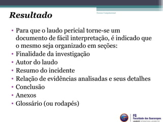 • Para que o laudo pericial torne-se um
documento de fácil interpretação, é indicado que
o mesmo seja organizado em seções:
• Finalidade da investigação
• Autor do laudo
• Resumo do incidente
• Relação de evidências analisadas e seus detalhes
• Conclusão
• Anexos
• Glossário (ou rodapés)
Forense Computacional
Resultado
 
