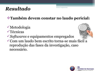 Também devem constar no laudo pericial:
Metodologia
Técnicas
Softwares e equipamentos empregados
Com um laudo bem escrito torna-se mais fácil a
reprodução das fases da investigação, caso
necessário.
Forense Computacional
Resultado
 