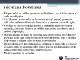 Técnicas Forenses
Limpar todas as mídias que serão utilizadas ou usar mídias novas a
cada investigação;
Certificar-se de que todas as ferramentas (softwares) que serão
utilizadas estão devidamente licenciadas e prontas para utilização;
Verificar se todos os equipamentos e materiais necessários (por
exemplo, a estação forense, as mídias para coleta dos dados, etc.)
estão à disposição;
Quando chegar ao local da investigação, o perito deve providenciar
para que nada seja tocado sem o seu consentimento, com o objetivo
de proteger e coletar todos os tipos de evidências
Os investigadores devem filmar ou fotografar o ambiente e registrar
detalhes sobre os equipamentos como: marca, modelo, números de
série, componentes internos, periféricos, etc.
Manter a cadeia de custódia.
Forense Computacional
 