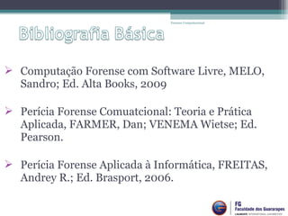  Computação Forense com Software Livre, MELO,
Sandro; Ed. Alta Books, 2009
 Perícia Forense Comuatcional: Teoria e Prática
Aplicada, FARMER, Dan; VENEMA Wietse; Ed.
Pearson.
 Perícia Forense Aplicada à Informática, FREITAS,
Andrey R.; Ed. Brasport, 2006.
Forense Computacional
 