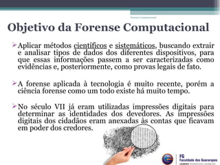 Objetivo da Forense Computacional
Aplicar métodos científicos e sistemáticos, buscando extrair 
e  analisar  tipos  de  dados  dos  diferentes  dispositivos,  para 
que  essas  informações  passem  a  ser  caracterizadas  como 
evidências e, posteriormente, como provas legais de fato.
A  forense  aplicada  à  tecnologia  é  muito  recente,  porém  a 
ciência forense como um todo existe há muito tempo.
 
No  século  VII  já  eram  utilizadas  impressões  digitais  para 
determinar  as  identidades  dos  devedores.  As  impressões 
digitais dos cidadãos eram anexadas às contas que ficavam 
em poder dos credores.
 
Forense Computacional
 