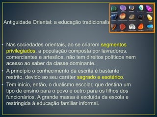 Antiguidade Oriental: a educação tradicionalista 
• Nas sociedades orientais, ao se criarem segmentos 
privilegiados, a população composta por lavradores, 
comerciantes e artesãos, não tem direitos políticos nem 
acesso ao saber da classe dominante. 
• A princípio o conhecimento da escrita é bastante 
restrito, devido ao seu caráter sagrado e esotérico. 
• Tem início, então, o dualismo escolar, que destina um 
tipo de ensino para o povo e outro para os filhos dos 
funcionários. A grande massa é excluída da escola e 
restringida à educação familiar informal. 
 