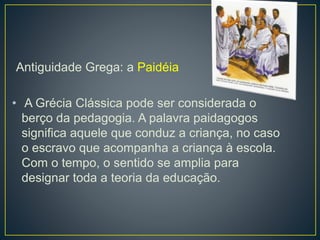 Antiguidade Grega: a Paidéia 
• A Grécia Clássica pode ser considerada o 
berço da pedagogia. A palavra paidagogos 
significa aquele que conduz a criança, no caso 
o escravo que acompanha a criança à escola. 
Com o tempo, o sentido se amplia para 
designar toda a teoria da educação. 
 
