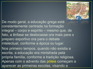 • De modo geral, a educação grega está 
constantemente centrada na formação 
integral – corpo e espírito – mesmo que, de 
fato, a ênfase se deslocasse ora mais para o 
preparo esportivo ora para o debate 
intelectual, conforme a época ou lugar. 
• Nos primeiro tempos, quando não existia a 
escrita, a educação era ministrada pela 
própria família, conforme a tradição religiosa. 
Apenas com o advento das póleis começam a 
aparecer as primeiras escolas, visando a 
atender a demanda. 
 
