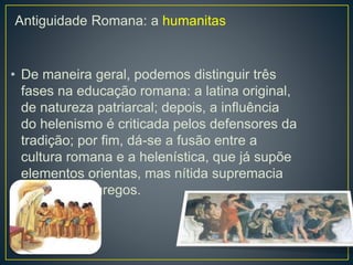 Antiguidade Romana: a humanitas 
• De maneira geral, podemos distinguir três 
fases na educação romana: a latina original, 
de natureza patriarcal; depois, a influência 
do helenismo é criticada pelos defensores da 
tradição; por fim, dá-se a fusão entre a 
cultura romana e a helenística, que já supõe 
elementos orientas, mas nítida supremacia 
dos valores gregos. 
 