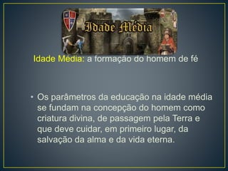 Idade Média: a formação do homem de fé 
• Os parâmetros da educação na idade média 
se fundam na concepção do homem como 
criatura divina, de passagem pela Terra e 
que deve cuidar, em primeiro lugar, da 
salvação da alma e da vida eterna. 
 