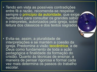 • Tendo em vista as possíveis contradições 
entre fé e razão, recomenda-se respeitar 
sempre o princípio da autoridade, que exige 
humildade para consultar os grandes sábios 
e intérpretes, autorizados pela igreja, sobre a 
leitura dos clássicos e dos textos sagrados. 
• Evita-se, assim, a pluralidade de 
interpretações e se mantém a coesão da 
igreja. Predomina a visão teocêntrica, a de 
Deus como fundamento de toda a ação 
pedagógica e finalidade da formação do 
cristão. Quanto às técnicas de ensinar, a 
maneira de pensar rigorosa e formal cada 
vez mais determina os passos do trabalho 
escolar. 
 
