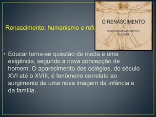 Renascimento: humanismo e reforma 
• Educar torna-se questão de moda e uma 
exigência, segundo a nova concepção de 
homem. O aparecimento dos colégios, do século 
XVI até o XVIII, é fenômeno correlato ao 
surgimento de uma nova imagem da infância e 
da família. 
 