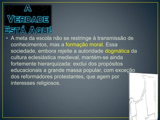 • A meta da escola não se restringe à transmissão de 
conhecimentos, mas a formação moral. Essa 
sociedade, embora rejeite a autoridade dogmática da 
cultura eclesiástica medieval, mantém-se ainda 
fortemente hierarquizada: exclui dos propósitos 
educacionais a grande massa popular, com exceção 
dos reformadores protestantes, que agem por 
interesses religiosos. 
 