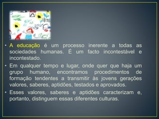 • A educação é um processo inerente a todas as 
sociedades humanas. É um facto incontestável e 
incontestado. 
• Em qualquer tempo e lugar, onde quer que haja um 
grupo humano, encontramos procedimentos de 
formação tendentes a transmitir às jovens gerações 
valores, saberes, aptidões, testados e aprovados. 
• Esses valores, saberes e aptidões caracterizam e, 
portanto, distinguem essas diferentes culturas. 
 