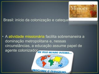 Brasil: início da colonização e catequese 
• A atividade missionária facilita sobremaneira a 
dominação metropolitana e, nessas 
circunstâncias, a educação assume papel de 
agente colonizador. 
 