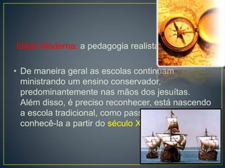 Idade Moderna: a pedagogia realista 
• De maneira geral as escolas continuam 
ministrando um ensino conservador, 
predominantemente nas mãos dos jesuítas. 
Além disso, é preciso reconhecer, está nascendo 
a escola tradicional, como passaremos a 
conhecê-la a partir do século XIX. 
 