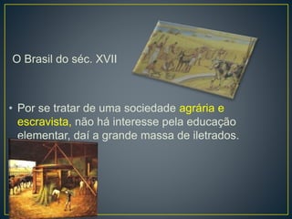 O Brasil do séc. XVII 
• Por se tratar de uma sociedade agrária e 
escravista, não há interesse pela educação 
elementar, daí a grande massa de iletrados. 
 