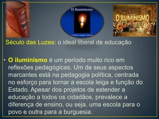 Século das Luzes: o ideal liberal de educação 
• O iluminismo é um período muito rico em 
reflexões pedagógicas. Um de seus aspectos 
marcantes está na pedagogia política, centrada 
no esforço para tornar a escola leiga e função do 
Estado. Apesar dos projetos de estender a 
educação a todos os cidadãos, prevalece a 
diferença de ensino, ou seja, uma escola para o 
povo e outra para a burguesia. 
 