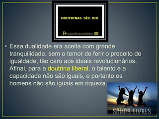 • Essa dualidade era aceita com grande 
tranquilidade, sem o temor de ferir o preceito de 
igualdade, tão caro aos ideais revolucionários. 
Afinal, para a doutrina liberal, o talento e a 
capacidade não são iguais, e portanto os 
homens não são iguais em riqueza... 
 