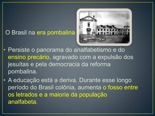 O Brasil na era pombalina 
• Persiste o panorama do analfabetismo e do 
ensino precário, agravado com a expulsão dos 
jesuítas e pela democracia da reforma 
pombalina. 
• A educação está a deriva. Durante esse longo 
período do Brasil colônia, aumenta o fosso entre 
os letrados e a maioria da população 
analfabeta. 
 