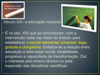 Século XIX: a educação nacional 
• É no séc. XIX que se concretizam, com a 
intervenção cada vez maior do Estado para 
estabelecer a escola elementar universal, leiga, 
gratuita e obrigatória. Enfatiza-se a relação entre 
educação e bem-estar social, estabilidade, 
progresso e capacidade de transformação. Daí, 
o interesse pelo ensino técnico ou pela 
expansão das disciplinas científicas. 
