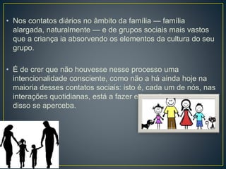 • Nos contatos diários no âmbito da família — família 
alargada, naturalmente — e de grupos sociais mais vastos 
que a criança ia absorvendo os elementos da cultura do seu 
grupo. 
• É de crer que não houvesse nesse processo uma 
intencionalidade consciente, como não a há ainda hoje na 
maioria desses contatos sociais: isto é, cada um de nós, nas 
interações quotidianas, está a fazer educação, sem que 
disso se aperceba. 
 
