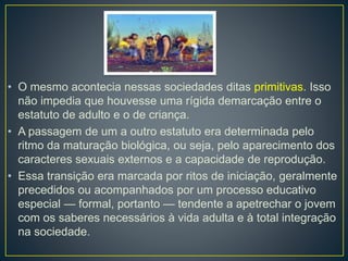 • O mesmo acontecia nessas sociedades ditas primitivas. Isso 
não impedia que houvesse uma rígida demarcação entre o 
estatuto de adulto e o de criança. 
• A passagem de um a outro estatuto era determinada pelo 
ritmo da maturação biológica, ou seja, pelo aparecimento dos 
caracteres sexuais externos e a capacidade de reprodução. 
• Essa transição era marcada por ritos de iniciação, geralmente 
precedidos ou acompanhados por um processo educativo 
especial — formal, portanto — tendente a apetrechar o jovem 
com os saberes necessários à vida adulta e à total integração 
na sociedade. 
 