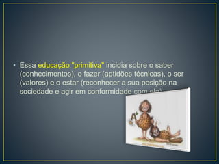 • Essa educação "primitiva" incidia sobre o saber 
(conhecimentos), o fazer (aptidões técnicas), o ser 
(valores) e o estar (reconhecer a sua posição na 
sociedade e agir em conformidade com ela). 
 