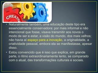 • Naturalmente também, uma educação deste tipo era 
essencialmente conservadora: por mais informal e não 
intencional que fosse, visava transmitir aos novos o 
modo de ser e estar, a visão do mundo, dos mais velhos; 
não havia aí espaço para a inovação, a originalidade, a 
criatividade pessoal, embora ela se manifestasse, apesar 
disso. 
• Estou convencido que é isso que explica, em grande 
parte, o ritmo extraordinariamente lento, se comparado 
com o atual, das transformações culturais e sociais. 
 