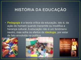 • Pedagogia é a teoria crítica da educação, isto é, da 
ação do homem quando transmite ou modifica a 
herança cultural. A educação não é um fenômeno 
neutro, mas sofre os efeitos da ideologia, por estar 
de fato envolvida na política. 
 