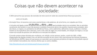 Coisas que não devem acontecer na
sociedade:
É difícil pensarmos que pessoas são excluídas do meio social em razão das características físicas que possuem,
como cor da pele,
e formação física. Já nascemos com essas características e não podemos, de certa forma, ser culpados por tê-las.
A inclusão está ligada a todas as pessoas que não têm as mesmas oportunidades dentro da sociedade. Mas os excluídos
socialmente são também os que não possuem condições financeiras dentro dos padrões impostos pela sociedade, além
dos idosos, os negros e os portadores de deficiências físicas, como cadeirantes, deficientes visuais, auditivos e mentais.
Existem as leis específicas para cada área, como a das cotas de vagas nas universidades, em relação aos negros, e as que
tratam da inclusão de pessoas com deficiência no mercado de trabalho.
O mundo sempre esteve fechado para mudanças, em relação a essas pessoas, porém, a partir de 1981, a ONU
(Organização das Nações Unidas) criou um decreto tornando tal ano como o Ano Internacional das Pessoas Portadoras
de Deficiências (AIPPD), época em que passou-se a perceber que as pessoas portadoras de alguma necessidade especial
eram também merecedoras dos mesmos direitos que os outros cidadãos.
http://brasilescola.uol.com.br/educacao/inclusao-social.htm
cor dos olhos, altura, peso
 
