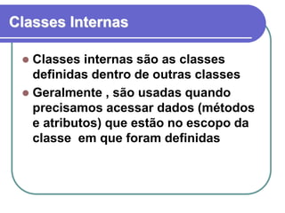 Classes Internas
 Classes internas são as classes
definidas dentro de outras classes
 Geralmente , são usadas quando
precisamos acessar dados (métodos
e atributos) que estão no escopo da
classe em que foram definidas
 