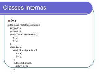 Classes Internas
 Ex:
public class TestaClasseInterna {
private int a;
private int b;
public TestaClasseInterna(){
a = 2;
b = 3;
}
class Soma{
public Soma(int x, int y){
a = x;
b = y;
}
public int Soma2(){
return a + b;
}
}
 