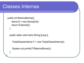 Classes Internas
public int RetornaSoma(){
Soma S = new Soma(5,6);
return S.Soma2();
}
public static void main( String [] arg ){
TestaClasseInterna T = new TestaClasseInterna();
System.out.println(T.RetornaSoma());
}
}
 