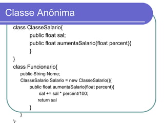 Classe Anônima
class ClasseSalario{
public float sal;
public float aumentaSalario(float percent){
}
}
class Funcionario{
public String Nome;
ClasseSalario Salario = new ClasseSalario(){
public float aumentaSalario(float percent){
sal += sal * percent/100;
return sal
}
}
 