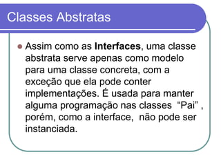 Classes Abstratas
 Assim como as Interfaces, uma classe
abstrata serve apenas como modelo
para uma classe concreta, com a
exceção que ela pode conter
implementações. É usada para manter
alguma programação nas classes “Pai” ,
porém, como a interface, não pode ser
instanciada.
 