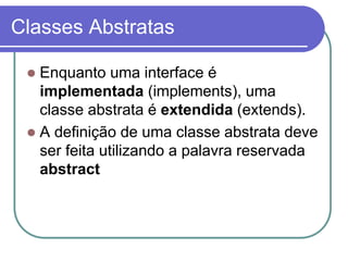 Classes Abstratas
 Enquanto uma interface é
implementada (implements), uma
classe abstrata é extendida (extends).
 A definição de uma classe abstrata deve
ser feita utilizando a palavra reservada
abstract
 