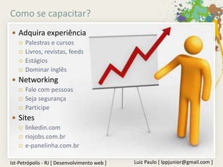 Como se capacitar?
 Adquira experiência
   Palestras e cursos
   Livros, revistas, feeds
   Estágios
   Dominar inglês

 Networking
   Fale com pessoas
   Seja segurança
   Participe

 Sites
   linkedin.com
   riojobs.com.br
   e-panelinha.com.br


Ist-Petrópolis - RJ [ Desenvolvimento web ]   Luiz Paulo [ lppjunior@gmail.com ]
 