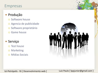 Empresas
 Produção
   Software house

   Agencia de publicidade

   Software proprietário

   Game house



 Serviço
   Test house

   Marketing

   Mídias Sociais




Ist-Petrópolis - RJ [ Desenvolvimento web ]   Luiz Paulo [ lppjunior@gmail.com ]
 