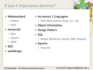 O que é importante dominar?

 Webstandard                    Ao menos 1 Linguagem
      HTML5                          PHP, JAVA, Python, Ruby, C++, C#
      CSS3                      Object Orientation
 Javascript                     Design Pattern
      Ajax                      SQL
       jQuery                        Mysql, SQLServer, Oracle, DB2, Postgres
      JSON
                                 Apache
 SEO                                 htaccess
 webdesign




Ist-Petrópolis - RJ [ Desenvolvimento web ]         Luiz Paulo [ lppjunior@gmail.com ]
 