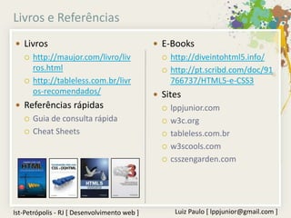 Livros e Referências
 Livros                                       E-Books
      http://maujor.com/livro/liv                 http://diveintohtml5.info/
       ros.html                                    http://pt.scribd.com/doc/91
      http://tableless.com.br/livr                 766737/HTML5-e-CSS3
       os-recomendados/                        Sites
 Referências rápidas                              lppjunior.com
      Guia de consulta rápida                     w3c.org
      Cheat Sheets                                tableless.com.br
                                                   w3scools.com
                                                   csszengarden.com




Ist-Petrópolis - RJ [ Desenvolvimento web ]          Luiz Paulo [ lppjunior@gmail.com ]
 