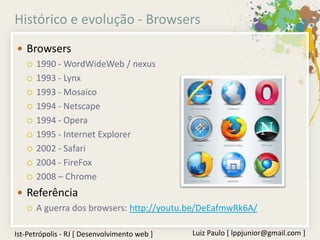 Histórico e evolução - Browsers
 Browsers
   1990 - WordWideWeb / nexus

   1993 - Lynx

   1993 - Mosaico

   1994 - Netscape

   1994 - Opera

   1995 - Internet Explorer

   2002 - Safari

   2004 - FireFox

   2008 – Chrome

 Referência
   A guerra dos browsers: http://youtu.be/DeEafmwRk6A/


Ist-Petrópolis - RJ [ Desenvolvimento web ]   Luiz Paulo [ lppjunior@gmail.com ]
 