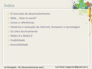 Índice
    O mercado de desenvolvimento
    Web... How to work?

    Livros e referências

    Histórico e evolução da internet, browsers e tecnologias

    Os sites tecnicamente

    Web1.0 x Web2.0

    Usabilidade

    Acessibilidade




Ist-Petrópolis - RJ [ Desenvolvimento web ]   Luiz Paulo [ lppjunior@gmail.com ]
 