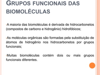 GRUPOS FUNCIONAIS DAS
BIOMOLÉCULAS
•A maioria das biomoléculas é derivada de hidrocarbonetos
(compostos de carbono e hidrogênio) hidrofóbicos;
•As moléculas orgânicas são formadas pela substituição de
átomos de hidrogênio nos hidrocarbonetos por grupos
funcionais;
•Muitas biomoléculas contém dois ou mais grupos
funcionais diferentes.
 