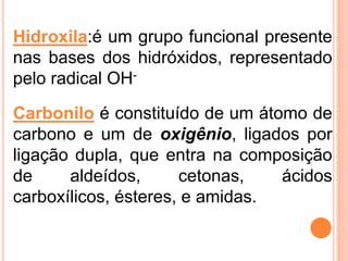 Hidroxila:é um grupo funcional presente
nas bases dos hidróxidos, representado
pelo radical OH-
Carbonilo é constituído de um átomo de
carbono e um de oxigênio, ligados por
ligação dupla, que entra na composição
de aldeídos, cetonas, ácidos
carboxílicos, ésteres, e amidas.
 