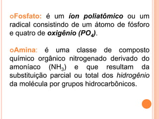 Fosfato: é um íon poliatômico ou um
radical consistindo de um átomo de fósforo
e quatro de oxigênio (PO4).
Amina: é uma classe de composto
químico orgânico nitrogenado derivado do
amoníaco (NH3) e que resultam da
substituição parcial ou total dos hidrogênio
da molécula por grupos hidrocarbônicos.
 