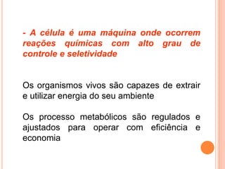 - A célula é uma máquina onde ocorrem
reações químicas com alto grau de
controle e seletividade
Os organismos vivos são capazes de extrair
e utilizar energia do seu ambiente
Os processo metabólicos são regulados e
ajustados para operar com eficiência e
economia
 