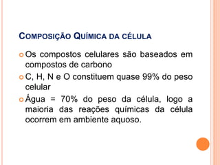COMPOSIÇÃO QUÍMICA DA CÉLULA
 Os compostos celulares são baseados em
compostos de carbono
 C, H, N e O constituem quase 99% do peso
celular
 Água = 70% do peso da célula, logo a
maioria das reações químicas da célula
ocorrem em ambiente aquoso.
 