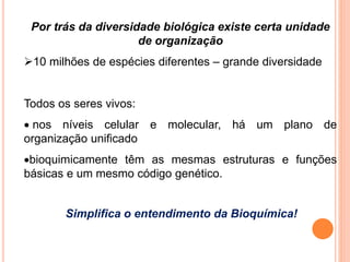Por trás da diversidade biológica existe certa unidade
de organização
10 milhões de espécies diferentes – grande diversidade
Todos os seres vivos:
 nos níveis celular e molecular, há um plano de
organização unificado
bioquimicamente têm as mesmas estruturas e funções
básicas e um mesmo código genético.
Simplifica o entendimento da Bioquímica!
 