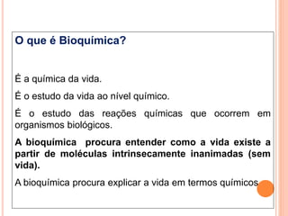O que é Bioquímica?
É a química da vida.
É o estudo da vida ao nível químico.
É o estudo das reações químicas que ocorrem em
organismos biológicos.
A bioquímica procura entender como a vida existe a
partir de moléculas intrinsecamente inanimadas (sem
vida).
A bioquímica procura explicar a vida em termos químicos
 