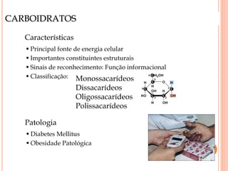 CARBOIDRATOS
Características
 Principal fonte de energia celular
 Importantes constituintes estruturais
 Sinais de reconhecimento: Função informacional
 Classificação: Monossacarídeos
Dissacarídeos
Oligossacarídeos
Polissacarídeos
Patologia
 Diabetes Mellitus
 Obesidade Patológica
 