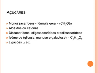 AÇÚCARES
 Monossacarídeos= fórmula geral= (CH2O)n
 Aldeídos ou cetonas
 Dissacarídeos, oligossacarídeos e polissacarídeos
 Isômeros (glicose, manose e galactose) = C6H12O6
 Ligações a e b
 