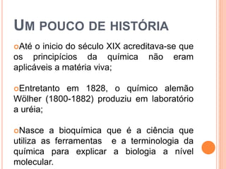 UM POUCO DE HISTÓRIA
Até o inicio do século XIX acreditava-se que
os principícios da química não eram
aplicáveis a matéria viva;
Entretanto em 1828, o químico alemão
Wölher (1800-1882) produziu em laboratório
a uréia;
Nasce a bioquímica que é a ciência que
utiliza as ferramentas e a terminologia da
química para explicar a biologia a nível
molecular.
 