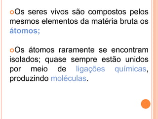 Os seres vivos são compostos pelos
mesmos elementos da matéria bruta os
átomos;
Os átomos raramente se encontram
isolados; quase sempre estão unidos
por meio de ligações químicas,
produzindo moléculas.
 